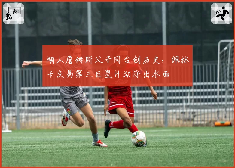 湖人詹姆斯父子同台创历史，佩林卡交易第三巨星计划浮出水面