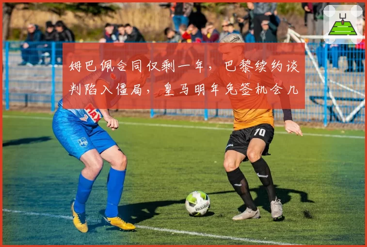 姆巴佩合同仅剩一年,巴黎续约谈判陷入僵局,皇马明年免签机会几何?