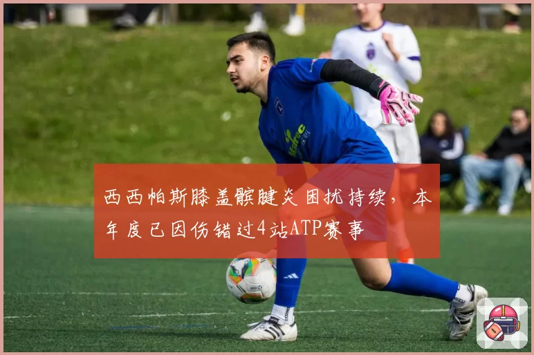 西西帕斯膝盖髌腱炎困扰持续,本年度已因伤错过4站ATP赛事