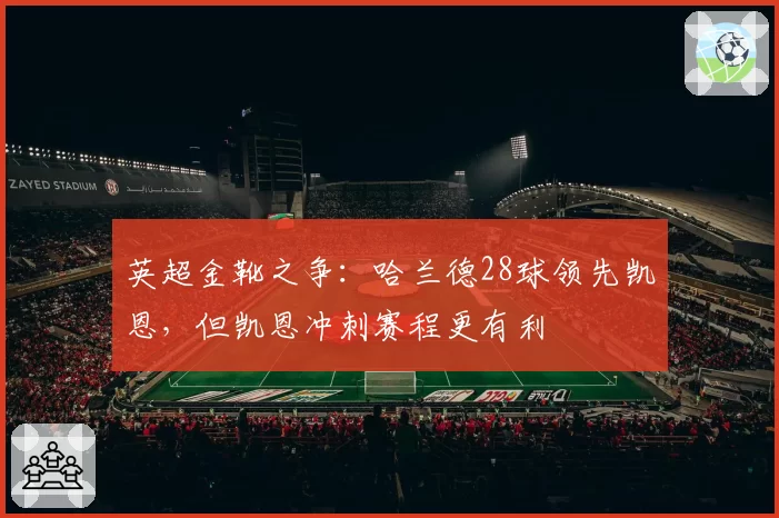英超金靴之争：哈兰德28球领先凯恩，但凯恩冲刺赛程更有利