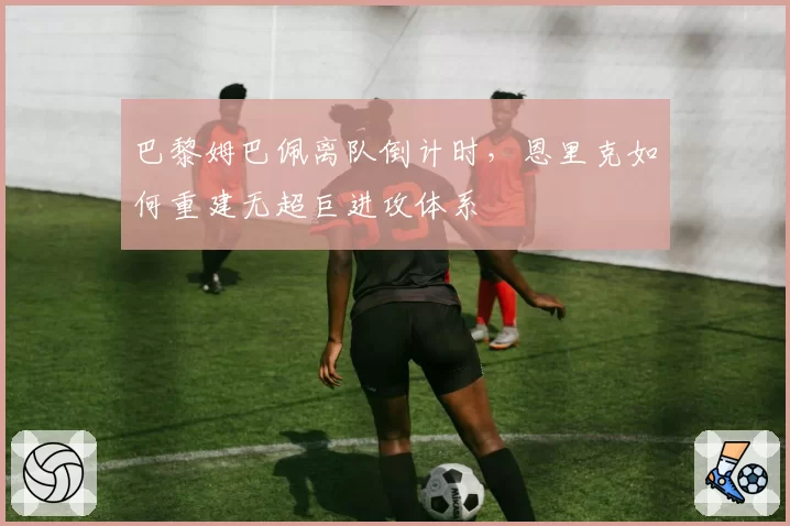 巴黎姆巴佩离队倒计时，恩里克如何重建无超巨进攻体系