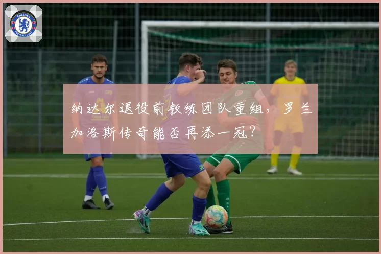 纳达尔退役前教练团队重组，罗兰加洛斯传奇能否再添一冠？