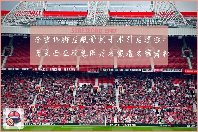 李宗伟脚后跟骨刺手术引后遗症,马来西亚羽总医疗方案遭名宿痛批