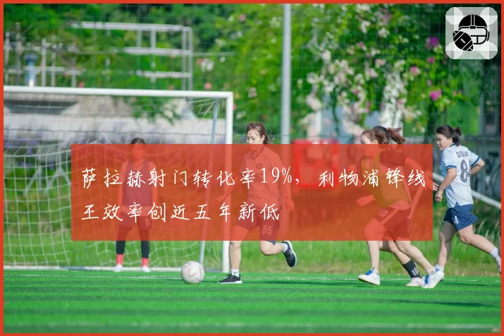 萨拉赫射门转化率19%,利物浦锋线王效率创近五年新低