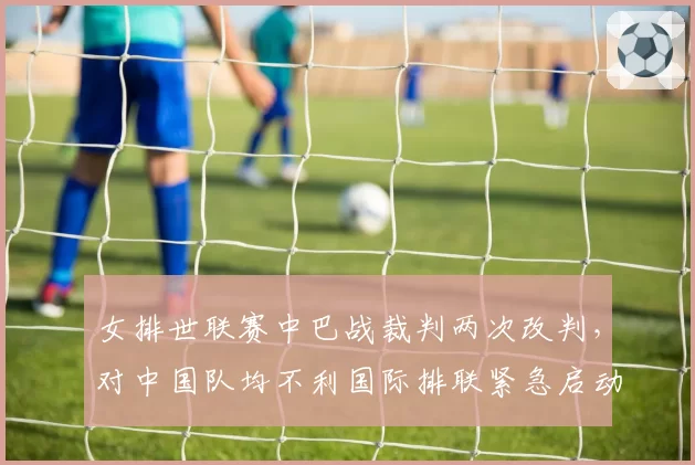 女排世联赛中巴战裁判两次改判，对中国队均不利国际排联紧急启动审查__br_