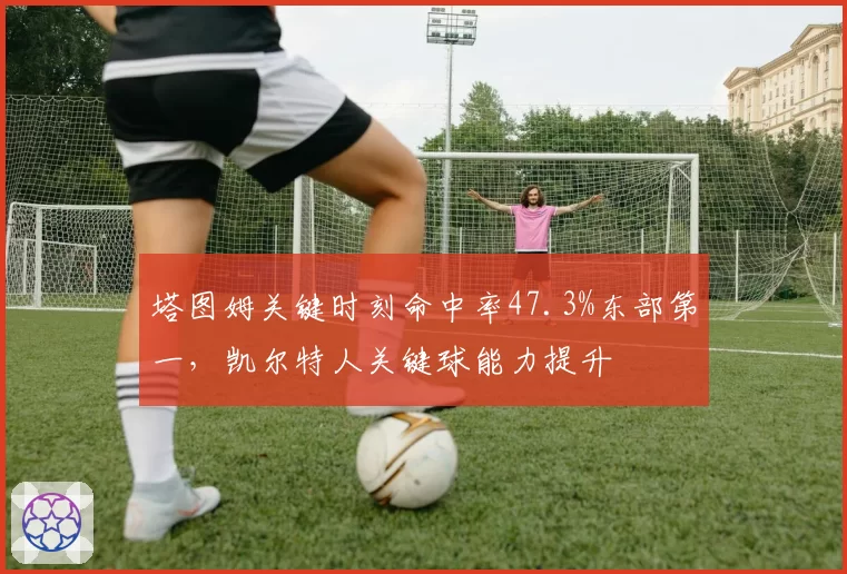 塔图姆关键时刻命中率47.3%东部第一，凯尔特人关键球能力提升