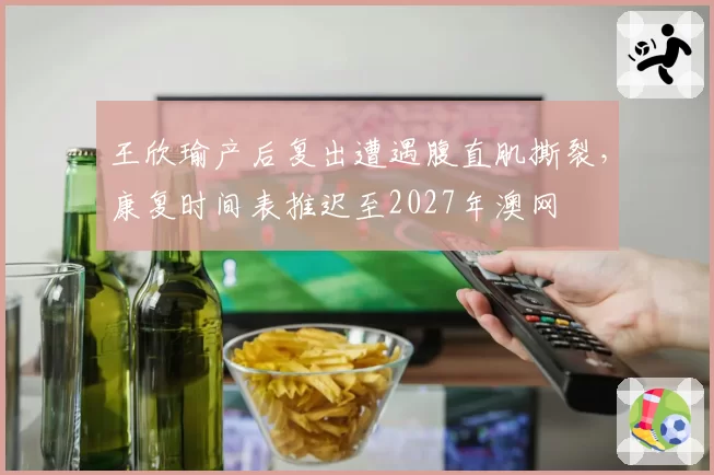 王欣瑜产后复出遭遇腹直肌撕裂，康复时间表推迟至2027年澳网