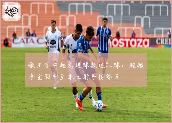 张玉宁中超总进球数达51球，超越李金羽升至本土射手榜第五