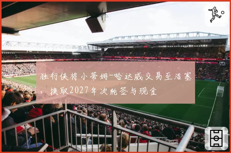 独行侠将小蒂姆-哈达威交易至活塞,换取2027年次轮签与现金