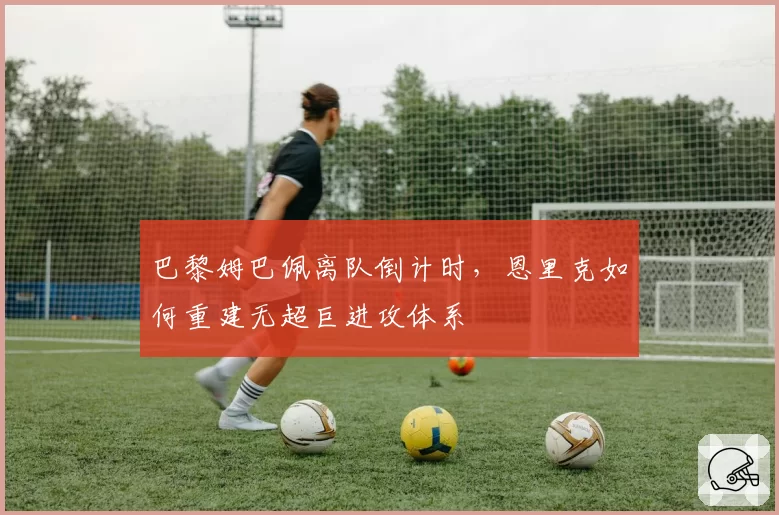 巴黎姆巴佩离队倒计时,恩里克如何重建无超巨进攻体系