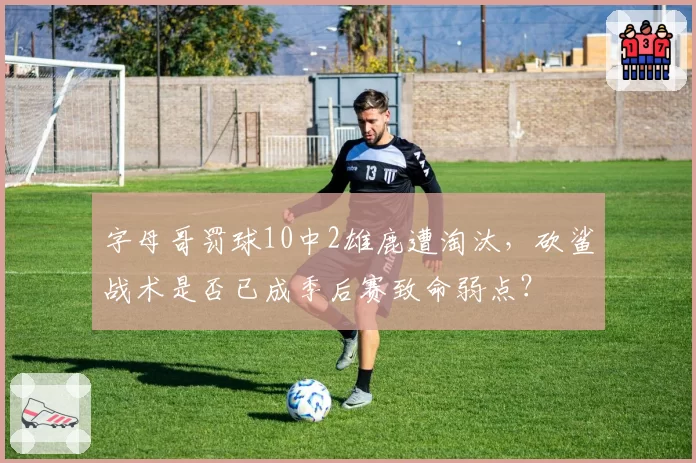 字母哥罚球10中2雄鹿遭淘汰，砍鲨战术是否已成季后赛致命弱点？