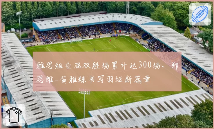 雅思组合混双胜场累计达300场，郑思维_黄雅琼书写羽坛新篇章