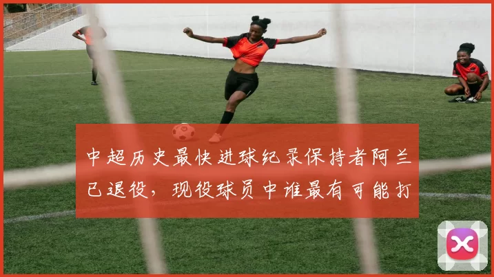 中超历史最快进球纪录保持者阿兰已退役，现役球员中谁最有可能打破？