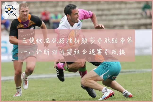 王楚钦混双搭档孙颖莎夺冠赔率第一，许昕刘诗雯组合退赛引改换