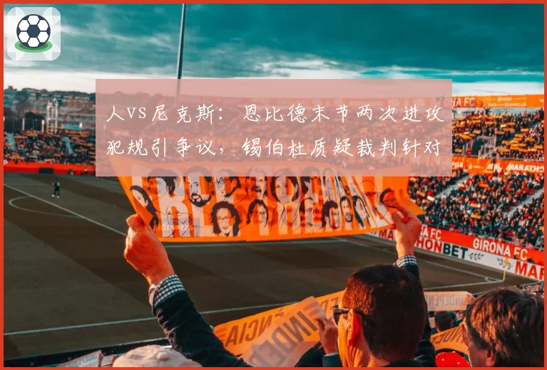人vs尼克斯：恩比德末节两次进攻犯规引争议，锡伯杜质疑裁判针对内线巨星