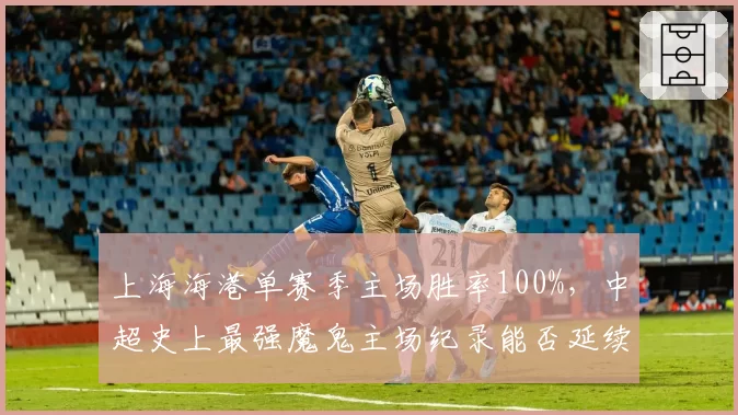 上海海港单赛季主场胜率100%，中超史上最强魔鬼主场纪录能否延续