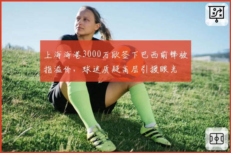 上海海港3000万欧签下巴西前锋被指溢价，球迷质疑高层引援眼光