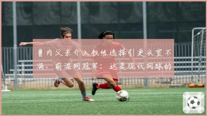 鲁内父亲介入教练选择引更衣室不满,前温网冠军:这是现代网球的畸形案例