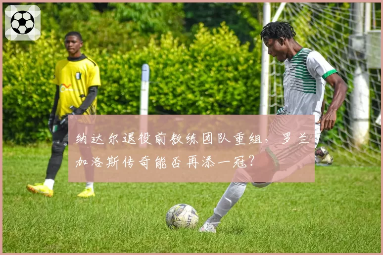 纳达尔退役前教练团队重组,罗兰加洛斯传奇能否再添一冠?