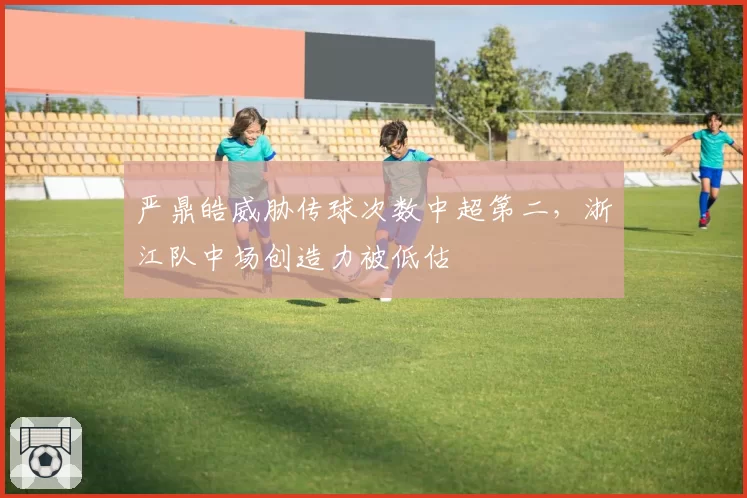 严鼎皓威胁传球次数中超第二，浙江队中场创造力被低估