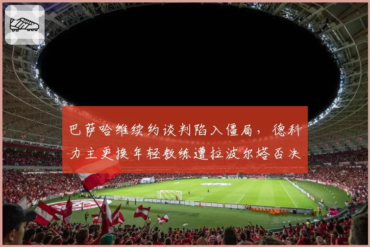 巴萨哈维续约谈判陷入僵局,德科力主更换年轻教练遭拉波尔塔否决
