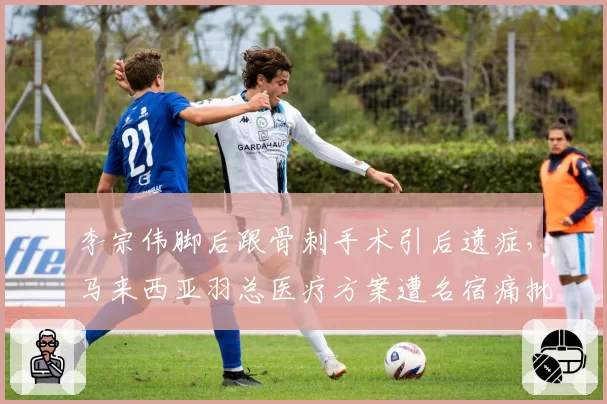 李宗伟脚后跟骨刺手术引后遗症,马来西亚羽总医疗方案遭名宿痛批