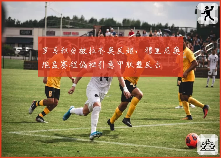 罗马积分被拉齐奥反超,穆里尼奥炮轰赛程偏袒引意甲联盟反击