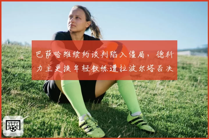 巴萨哈维续约谈判陷入僵局，德科力主更换年轻教练遭拉波尔塔否决