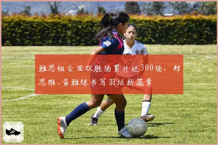 雅思组合混双胜场累计达300场，郑思维_黄雅琼书写羽坛新篇章