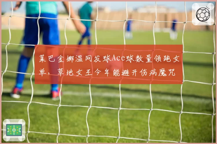 莱巴金娜温网发球Ace球数量领跑女单，草地女王今年能避开伤病魔咒吗？