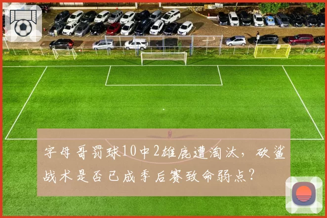字母哥罚球10中2雄鹿遭淘汰,砍鲨战术是否已成季后赛致命弱点?