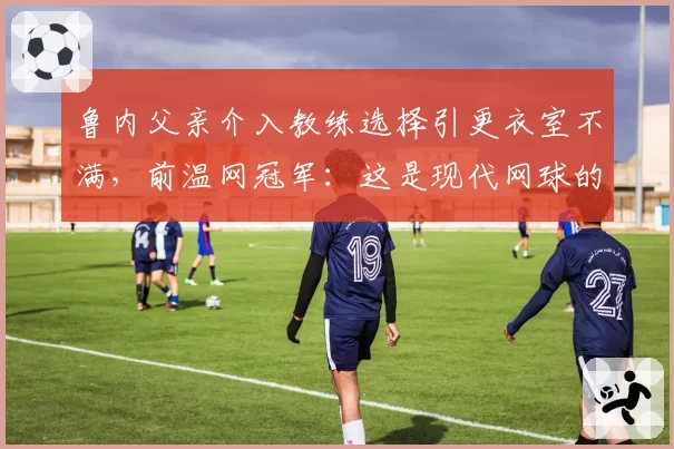 鲁内父亲介入教练选择引更衣室不满,前温网冠军:这是现代网球的畸形案例