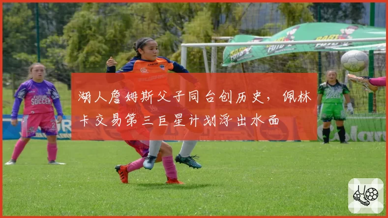 湖人詹姆斯父子同台创历史,佩林卡交易第三巨星计划浮出水面