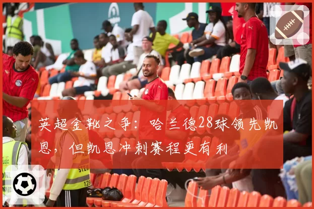 英超金靴之争:哈兰德28球领先凯恩,但凯恩冲刺赛程更有利