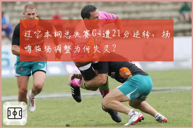 辽宁本钢总决赛G4遭21分逆转,杨鸣临场调整为何失灵?