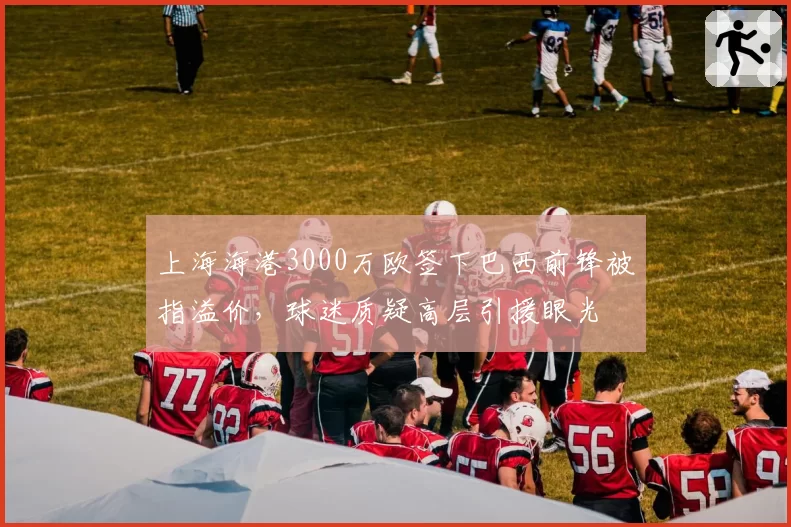 上海海港3000万欧签下巴西前锋被指溢价,球迷质疑高层引援眼光