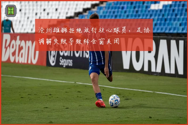 沧州雄狮拒绝放行核心球员，足协调解失败导致转会窗关闭