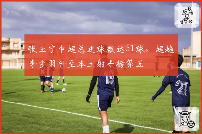 张玉宁中超总进球数达51球，超越李金羽升至本土射手榜第五