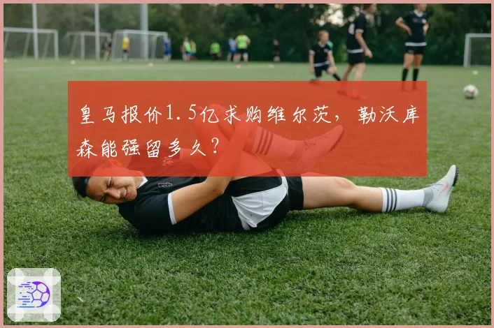 皇马报价1.5亿求购维尔茨，勒沃库森能强留多久？